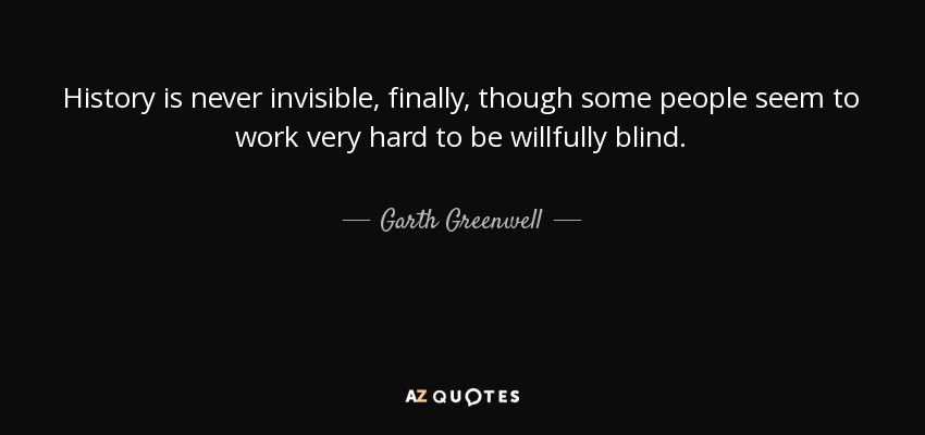 History is never invisible, finally, though some people seem to work very hard to be willfully blind. - Garth Greenwell