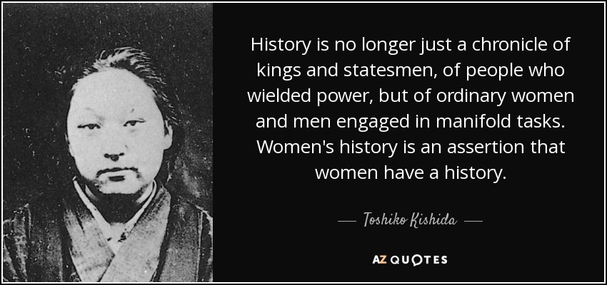 History is no longer just a chronicle of kings and statesmen, of people who wielded power, but of ordinary women and men engaged in manifold tasks. Women's history is an assertion that women have a history. - Toshiko Kishida