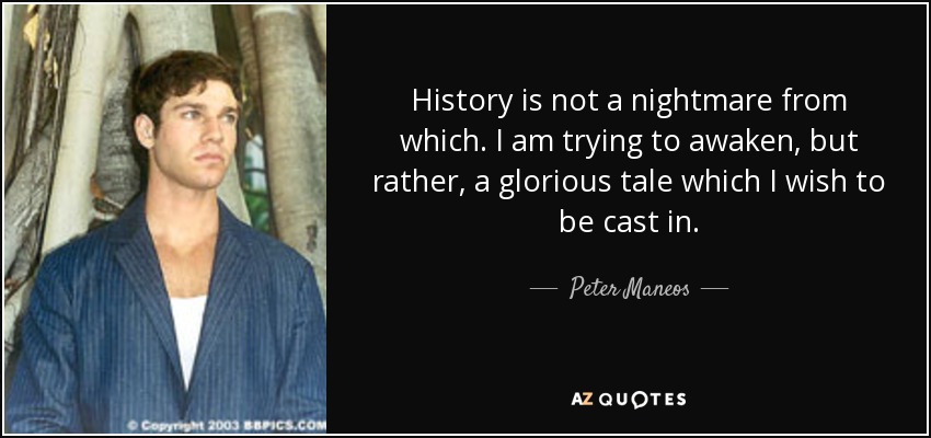 History is not a nightmare from which. I am trying to awaken, but rather, a glorious tale which I wish to be cast in. - Peter Maneos