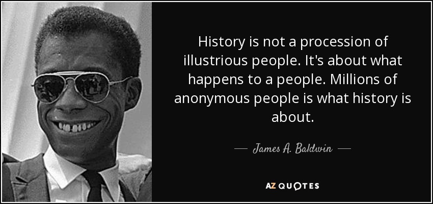 History is not a procession of illustrious people. It's about what happens to a people. Millions of anonymous people is what history is about. - James A. Baldwin