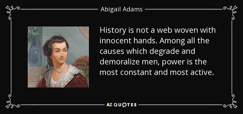 History is not a web woven with innocent hands. Among all the causes which degrade and demoralize men, power is the most constant and most active. - Abigail Adams