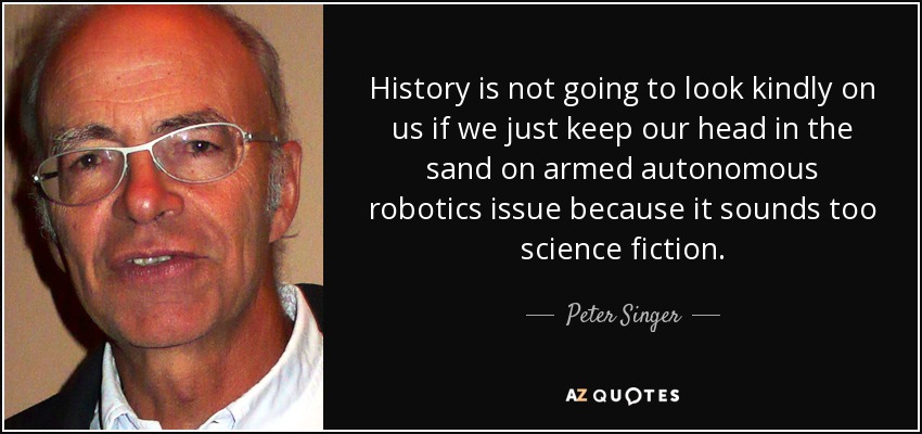 History is not going to look kindly on us if we just keep our head in the sand on armed autonomous robotics issue because it sounds too science fiction. - Peter Singer