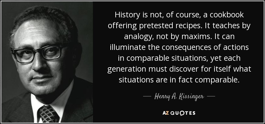 History is not, of course, a cookbook offering pretested recipes. It teaches by analogy, not by maxims. It can illuminate the consequences of actions in comparable situations, yet each generation must discover for itself what situations are in fact comparable. - Henry A. Kissinger