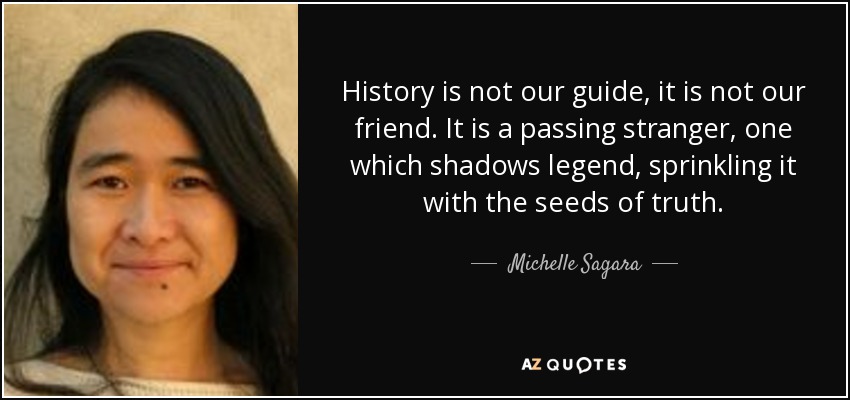 History is not our guide, it is not our friend. It is a passing stranger, one which shadows legend, sprinkling it with the seeds of truth. - Michelle Sagara