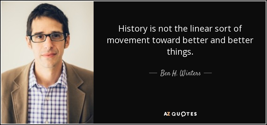 History is not the linear sort of movement toward better and better things. - Ben H. Winters