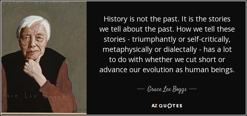 History is not the past. It is the stories we tell about the past. How we tell these stories - triumphantly or self-critically, metaphysically or dialectally - has a lot to do with whether we cut short or advance our evolution as human beings. - Grace Lee Boggs