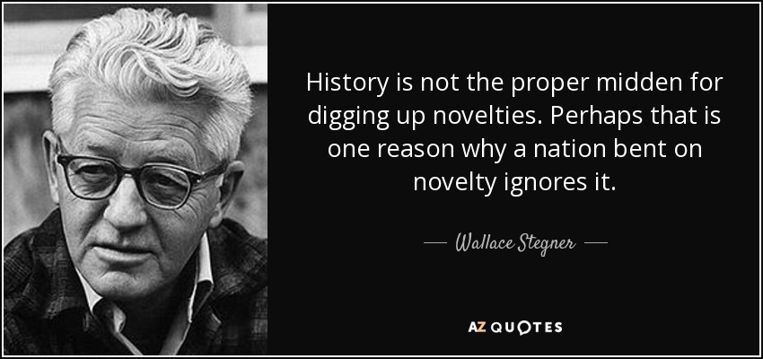 History is not the proper midden for digging up novelties. Perhaps that is one reason why a nation bent on novelty ignores it. - Wallace Stegner