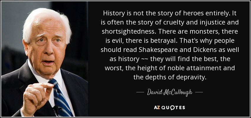 History is not the story of heroes entirely. It is often the story of cruelty and injustice and shortsightedness. There are monsters, there is evil, there is betrayal. That's why people should read Shakespeare and Dickens as well as history ~~ they will find the best, the worst, the height of noble attainment and the depths of depravity. - David McCullough