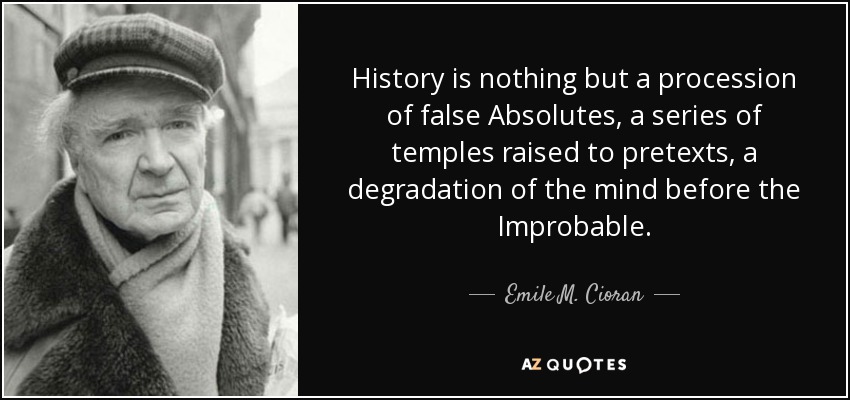 History is nothing but a procession of false Absolutes, a series of temples raised to pretexts, a degradation of the mind before the Improbable. - Emile M. Cioran