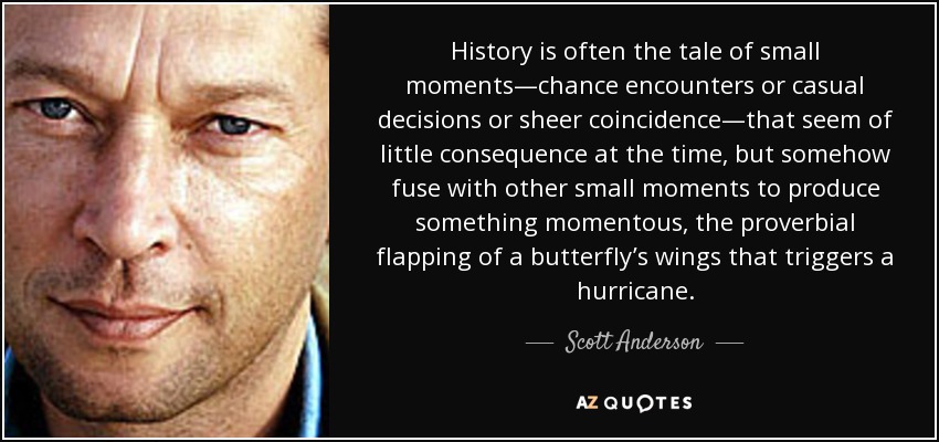 History is often the tale of small moments—chance encounters or casual decisions or sheer coincidence—that seem of little consequence at the time, but somehow fuse with other small moments to produce something momentous, the proverbial flapping of a butterfly’s wings that triggers a hurricane. - Scott Anderson