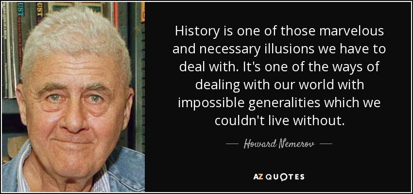 History is one of those marvelous and necessary illusions we have to deal with. It's one of the ways of dealing with our world with impossible generalities which we couldn't live without. - Howard Nemerov