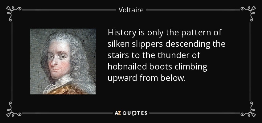 History is only the pattern of silken slippers descending the stairs to the thunder of hobnailed boots climbing upward from below. - Voltaire