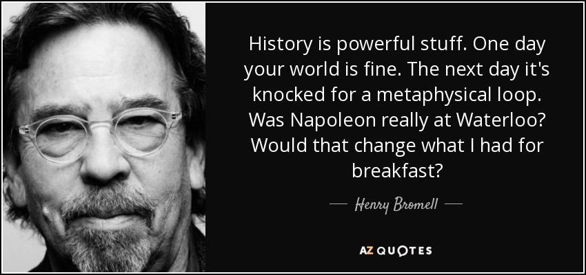 History is powerful stuff. One day your world is fine. The next day it's knocked for a metaphysical loop. Was Napoleon really at Waterloo? Would that change what I had for breakfast? - Henry Bromell