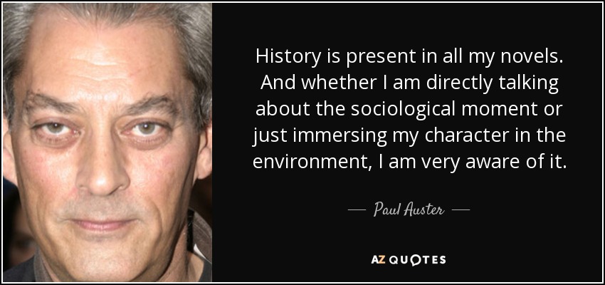 History is present in all my novels. And whether I am directly talking about the sociological moment or just immersing my character in the environment, I am very aware of it. - Paul Auster