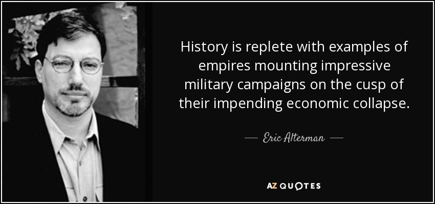 History is replete with examples of empires mounting impressive military campaigns on the cusp of their impending economic collapse. - Eric Alterman