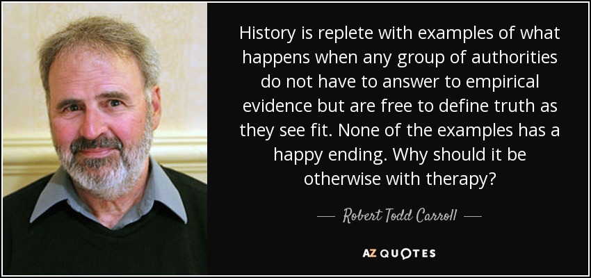 History is replete with examples of what happens when any group of authorities do not have to answer to empirical evidence but are free to define truth as they see fit. None of the examples has a happy ending. Why should it be otherwise with therapy? - Robert Todd Carroll