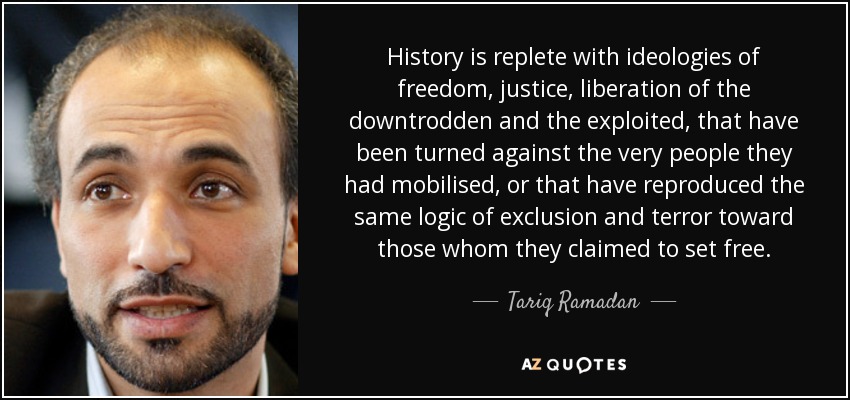 History is replete with ideologies of freedom, justice, liberation of the downtrodden and the exploited, that have been turned against the very people they had mobilised, or that have reproduced the same logic of exclusion and terror toward those whom they claimed to set free. - Tariq Ramadan