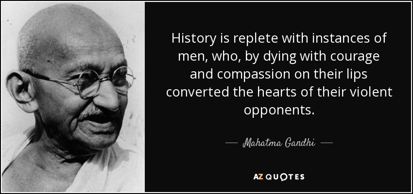 History is replete with instances of men, who, by dying with courage and compassion on their lips converted the hearts of their violent opponents. - Mahatma Gandhi