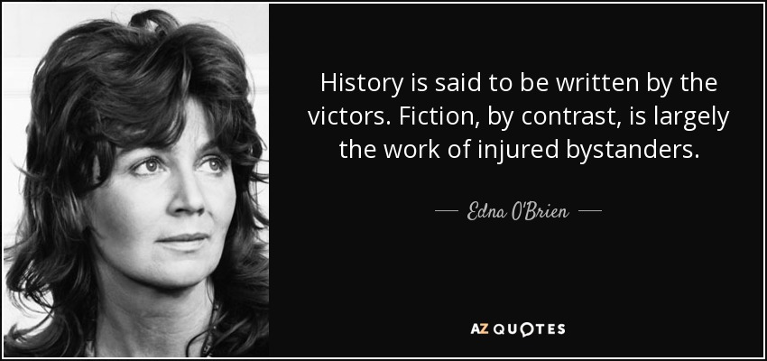History is said to be written by the victors. Fiction, by contrast, is largely the work of injured bystanders. - Edna O'Brien