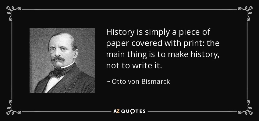 History is simply a piece of paper covered with print: the main thing is to make history, not to write it. - Otto von Bismarck