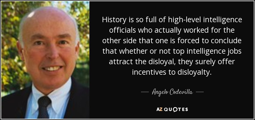 History is so full of high-level intelligence officials who actually worked for the other side that one is forced to conclude that whether or not top intelligence jobs attract the disloyal, they surely offer incentives to disloyalty. - Angelo Codevilla