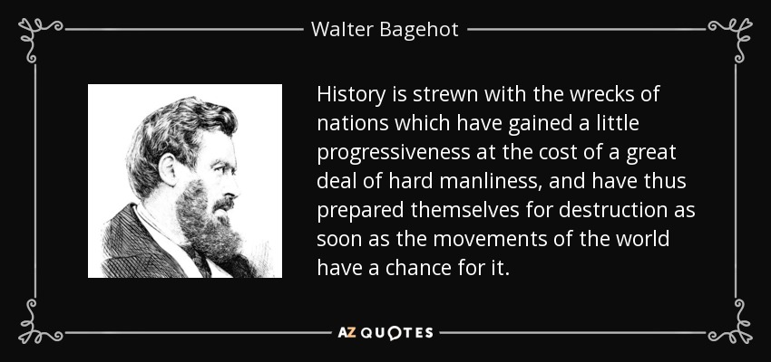 History is strewn with the wrecks of nations which have gained a little progressiveness at the cost of a great deal of hard manliness, and have thus prepared themselves for destruction as soon as the movements of the world have a chance for it. - Walter Bagehot
