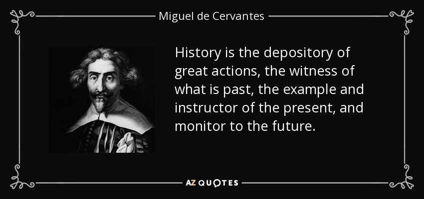 History is the depository of great actions, the witness of what is past, the example and instructor of the present, and monitor to the future. - Miguel de Cervantes
