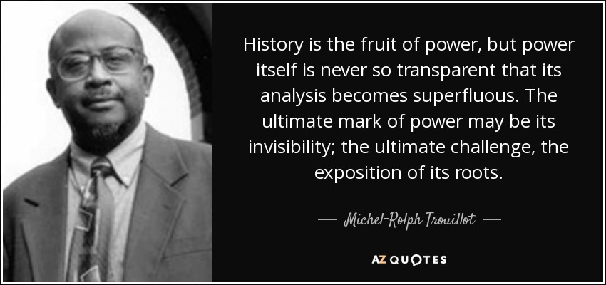 History is the fruit of power, but power itself is never so transparent that its analysis becomes superfluous. The ultimate mark of power may be its invisibility; the ultimate challenge, the exposition of its roots. - Michel-Rolph Trouillot