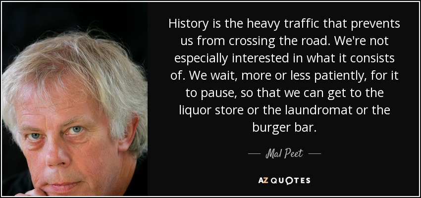 History is the heavy traffic that prevents us from crossing the road. We're not especially interested in what it consists of. We wait, more or less patiently, for it to pause, so that we can get to the liquor store or the laundromat or the burger bar. - Mal Peet