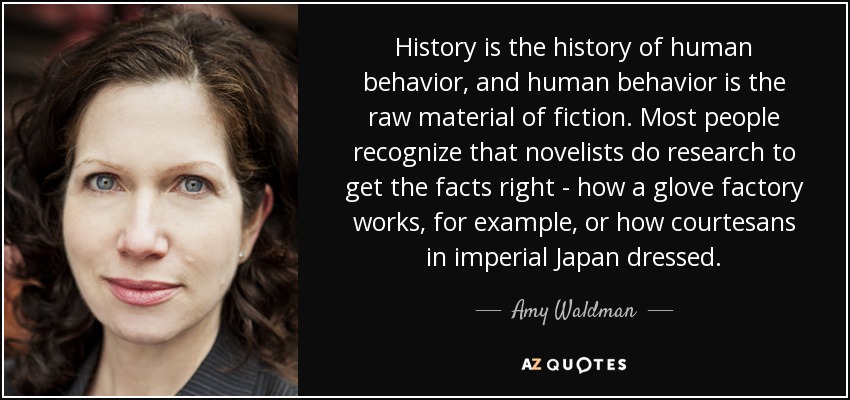 History is the history of human behavior, and human behavior is the raw material of fiction. Most people recognize that novelists do research to get the facts right - how a glove factory works, for example, or how courtesans in imperial Japan dressed. - Amy Waldman