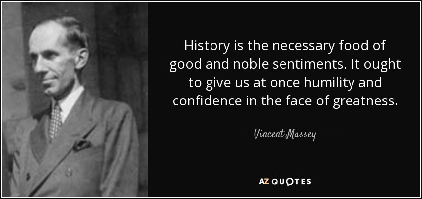 History is the necessary food of good and noble sentiments. It ought to give us at once humility and confidence in the face of greatness. - Vincent Massey
