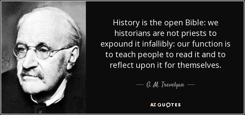 History is the open Bible: we historians are not priests to expound it infallibly: our function is to teach people to read it and to reflect upon it for themselves. - G. M. Trevelyan