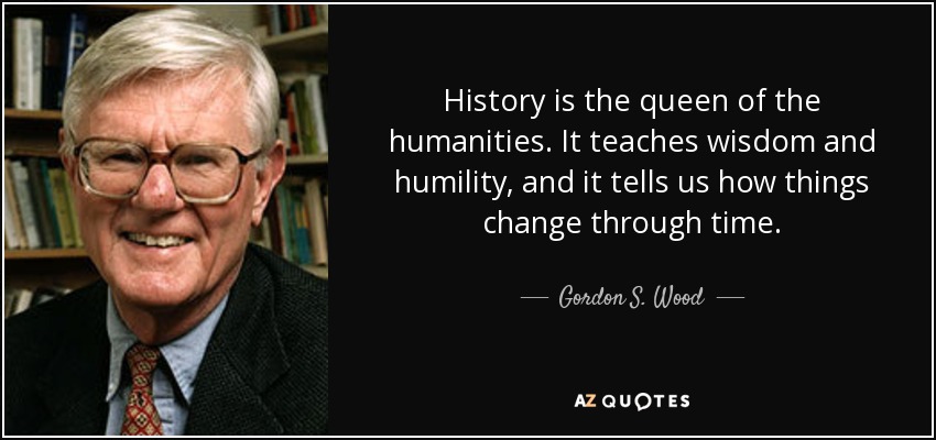 History is the queen of the humanities. It teaches wisdom and humility, and it tells us how things change through time. - Gordon S. Wood