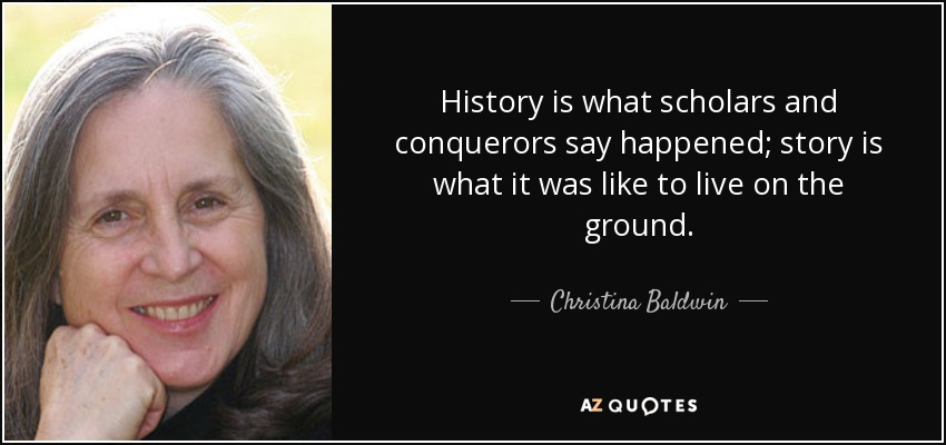 History is what scholars and conquerors say happened; story is what it was like to live on the ground. - Christina Baldwin