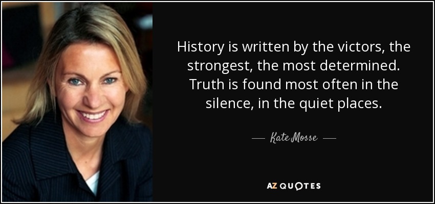 History is written by the victors, the strongest, the most determined. Truth is found most often in the silence, in the quiet places. - Kate Mosse
