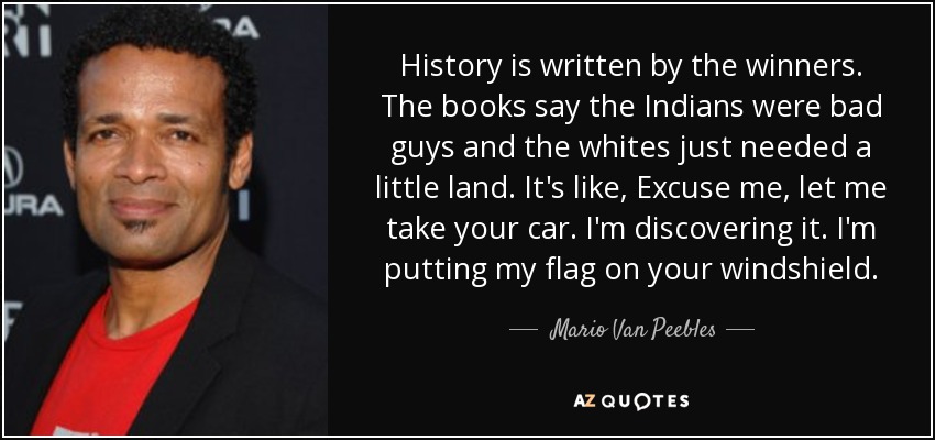 History is written by the winners. The books say the Indians were bad guys and the whites just needed a little land. It's like, Excuse me, let me take your car. I'm discovering it. I'm putting my flag on your windshield. - Mario Van Peebles