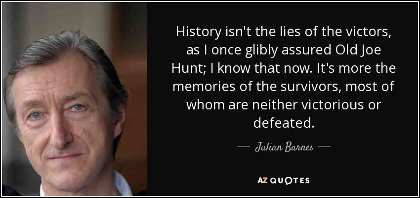 History isn't the lies of the victors, as I once glibly assured Old Joe Hunt; I know that now. It's more the memories of the survivors, most of whom are neither victorious or defeated. - Julian Barnes