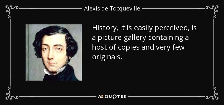 History, it is easily perceived, is a picture-gallery containing a host of copies and very few originals. - Alexis de Tocqueville