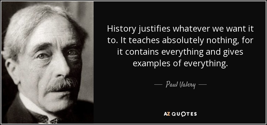 History justifies whatever we want it to. It teaches absolutely nothing, for it contains everything and gives examples of everything. - Paul Valery