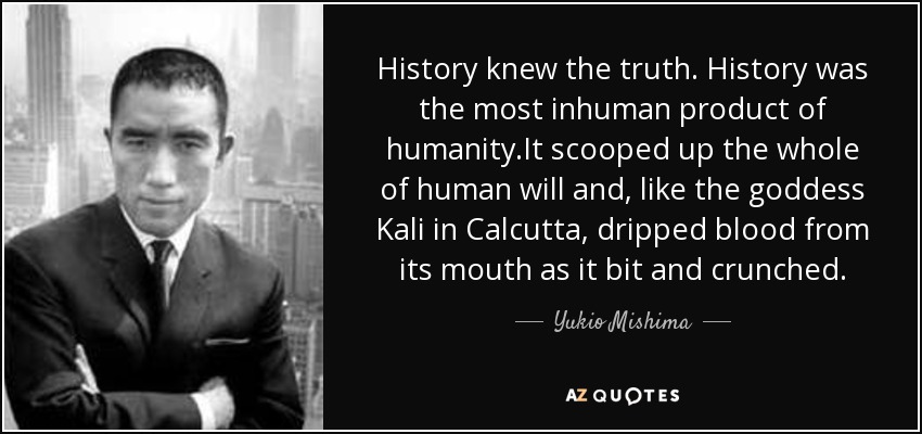 History knew the truth. History was the most inhuman product of humanity.It scooped up the whole of human will and, like the goddess Kali in Calcutta, dripped blood from its mouth as it bit and crunched. - Yukio Mishima