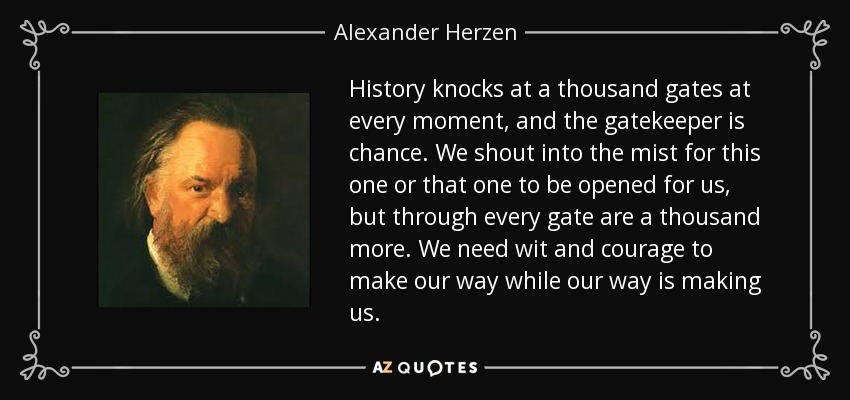 History knocks at a thousand gates at every moment, and the gatekeeper is chance. We shout into the mist for this one or that one to be opened for us, but through every gate are a thousand more. We need wit and courage to make our way while our way is making us. - Alexander Herzen