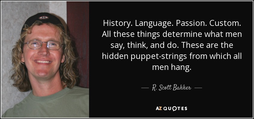 History. Language. Passion. Custom. All these things determine what men say, think, and do. These are the hidden puppet-strings from which all men hang. - R. Scott Bakker