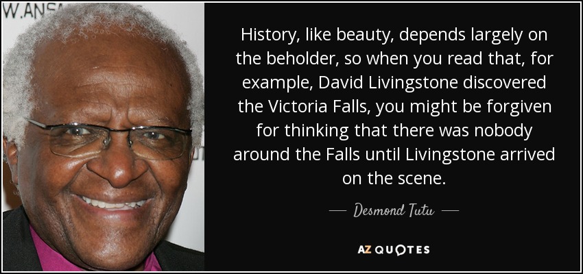 History, like beauty, depends largely on the beholder, so when you read that, for example, David Livingstone discovered the Victoria Falls, you might be forgiven for thinking that there was nobody around the Falls until Livingstone arrived on the scene. - Desmond Tutu