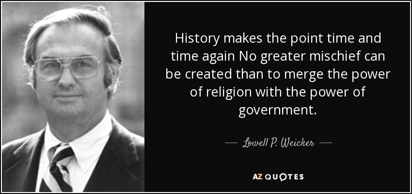 History makes the point time and time again No greater mischief can be created than to merge the power of religion with the power of government. - Lowell P. Weicker, Jr.