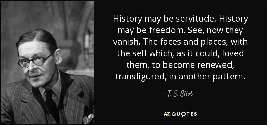 History may be servitude. History may be freedom. See, now they vanish. The faces and places, with the self which, as it could, loved them, to become renewed, transfigured, in another pattern. - T. S. Eliot