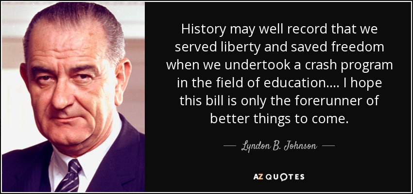 History may well record that we served liberty and saved freedom when we undertook a crash program in the field of education . . .. I hope this bill is only the forerunner of better things to come. - Lyndon B. Johnson