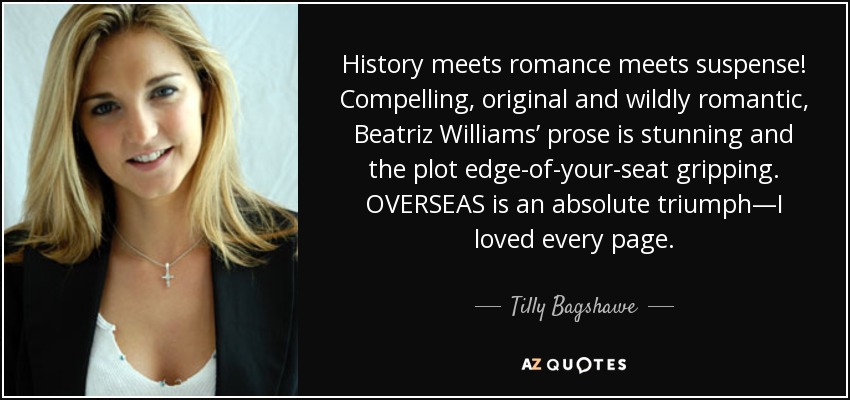 History meets romance meets suspense! Compelling, original and wildly romantic, Beatriz Williams’ prose is stunning and the plot edge-of-your-seat gripping. OVERSEAS is an absolute triumph—I loved every page. - Tilly Bagshawe