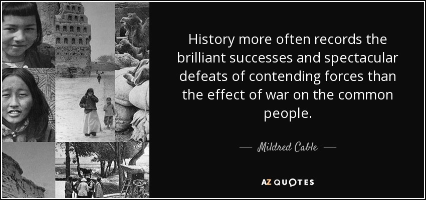 History more often records the brilliant successes and spectacular defeats of contending forces than the effect of war on the common people. - Mildred Cable