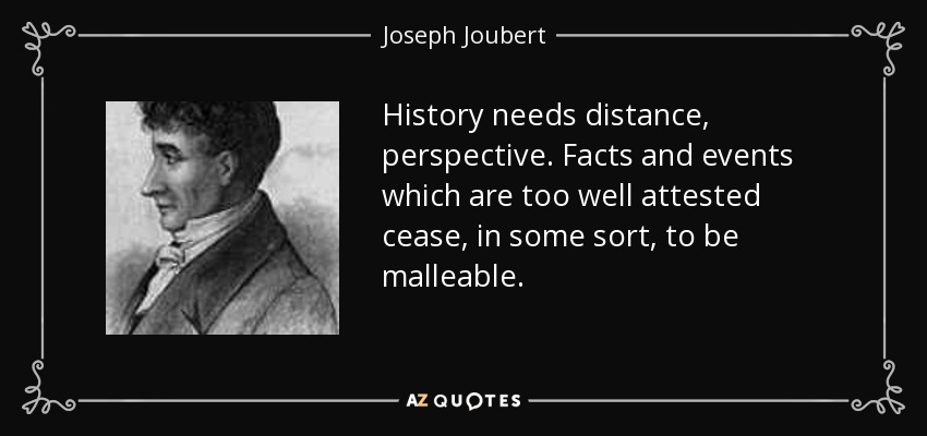 History needs distance, perspective. Facts and events which are too well attested cease, in some sort, to be malleable. - Joseph Joubert