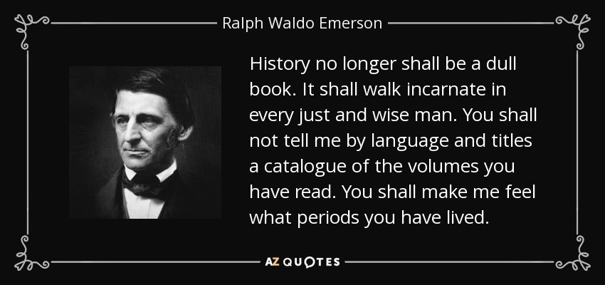 History no longer shall be a dull book. It shall walk incarnate in every just and wise man. You shall not tell me by language and titles a catalogue of the volumes you have read. You shall make me feel what periods you have lived. - Ralph Waldo Emerson